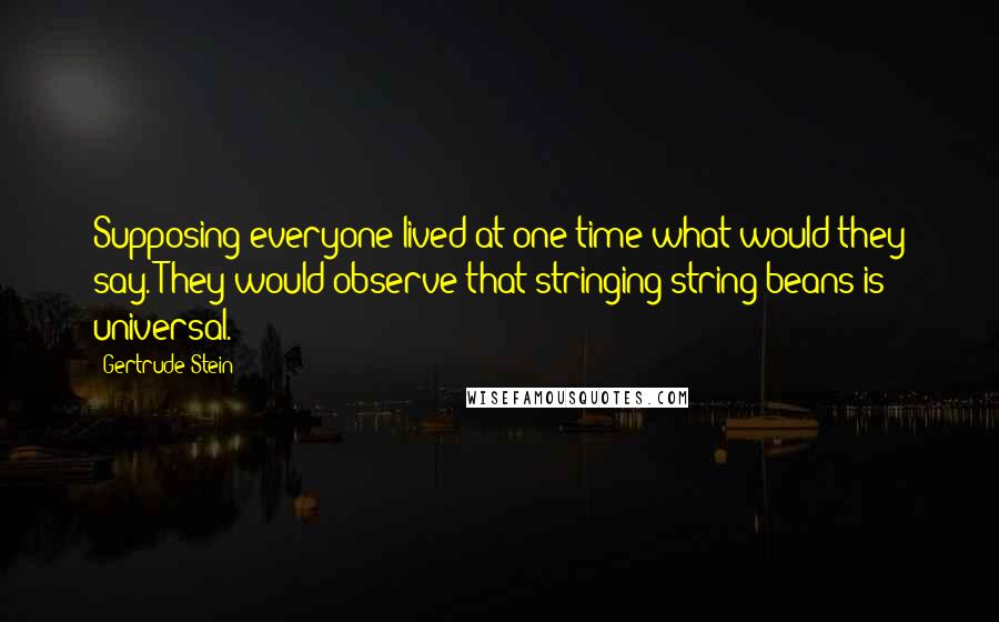 Gertrude Stein Quotes: Supposing everyone lived at one time what would they say. They would observe that stringing string beans is universal.