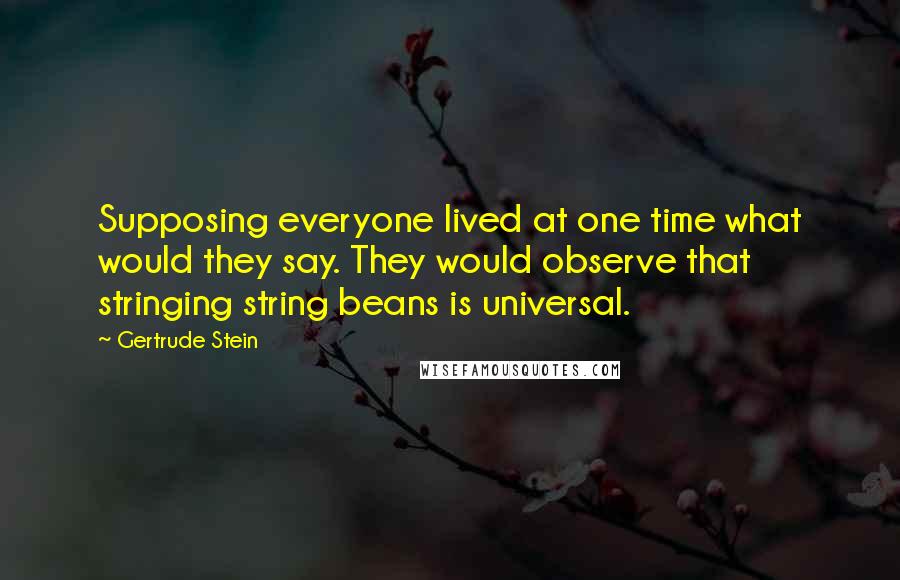 Gertrude Stein Quotes: Supposing everyone lived at one time what would they say. They would observe that stringing string beans is universal.