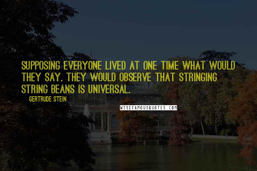 Gertrude Stein Quotes: Supposing everyone lived at one time what would they say. They would observe that stringing string beans is universal.