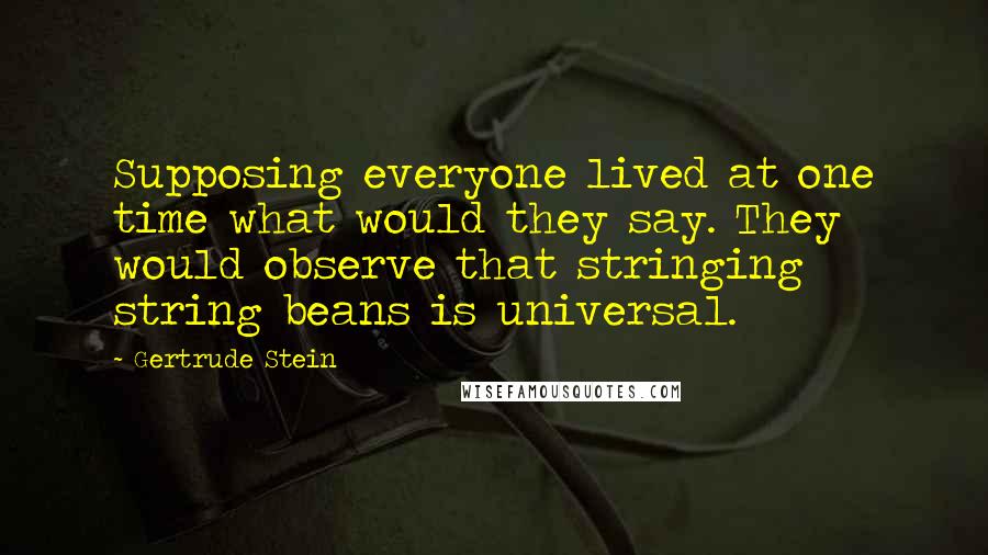 Gertrude Stein Quotes: Supposing everyone lived at one time what would they say. They would observe that stringing string beans is universal.
