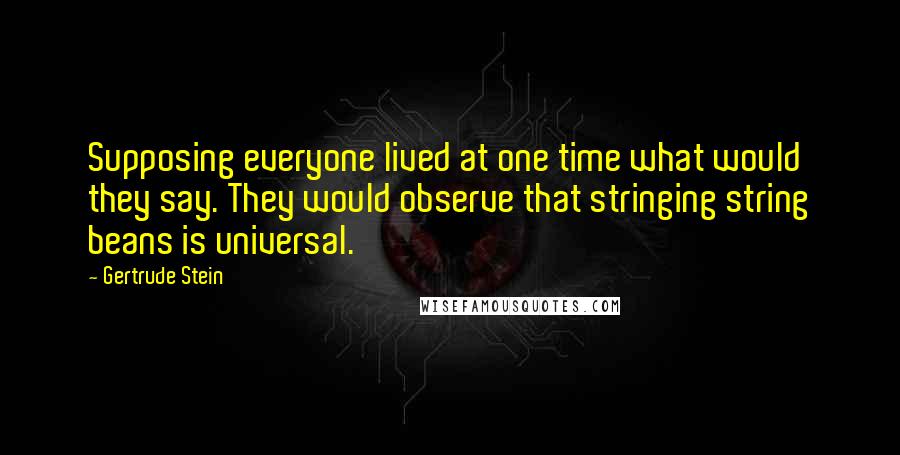 Gertrude Stein Quotes: Supposing everyone lived at one time what would they say. They would observe that stringing string beans is universal.