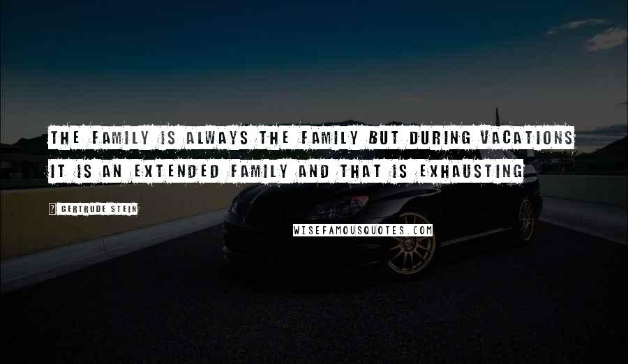 Gertrude Stein Quotes: The family is always the family but during vacations it is an extended family and that is exhausting