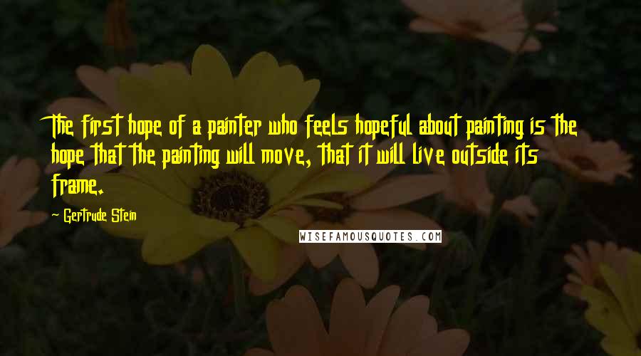 Gertrude Stein Quotes: The first hope of a painter who feels hopeful about painting is the hope that the painting will move, that it will live outside its frame.