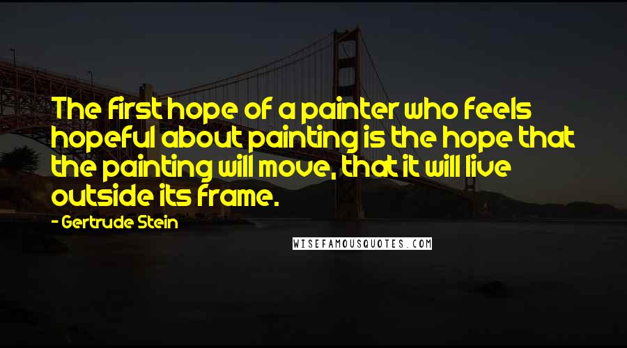 Gertrude Stein Quotes: The first hope of a painter who feels hopeful about painting is the hope that the painting will move, that it will live outside its frame.