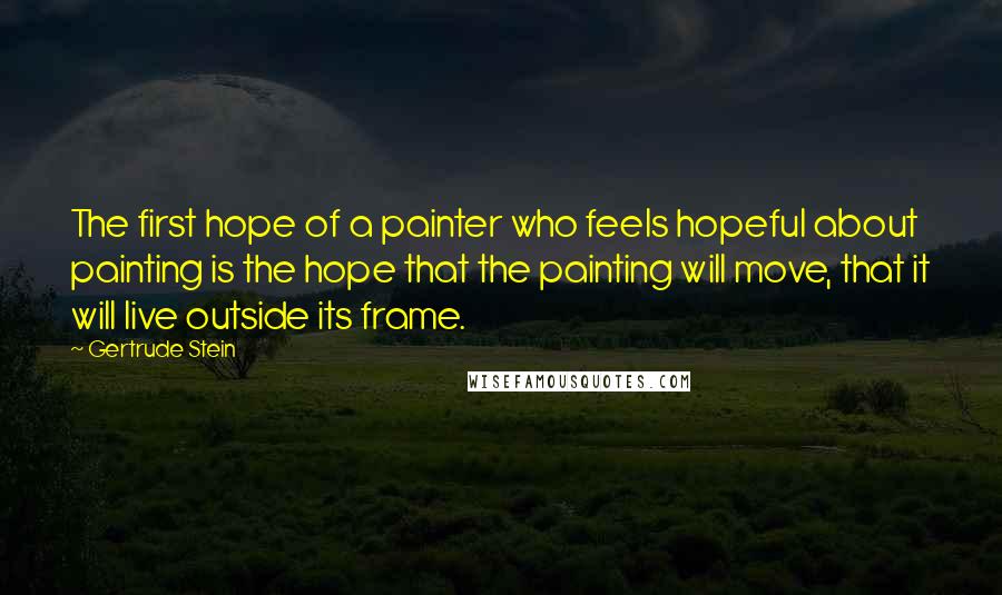 Gertrude Stein Quotes: The first hope of a painter who feels hopeful about painting is the hope that the painting will move, that it will live outside its frame.