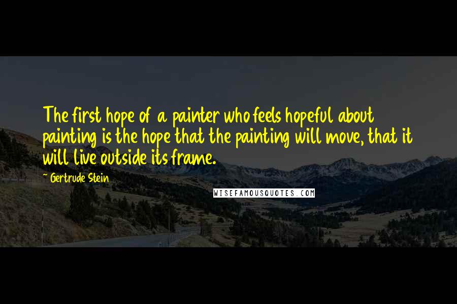 Gertrude Stein Quotes: The first hope of a painter who feels hopeful about painting is the hope that the painting will move, that it will live outside its frame.