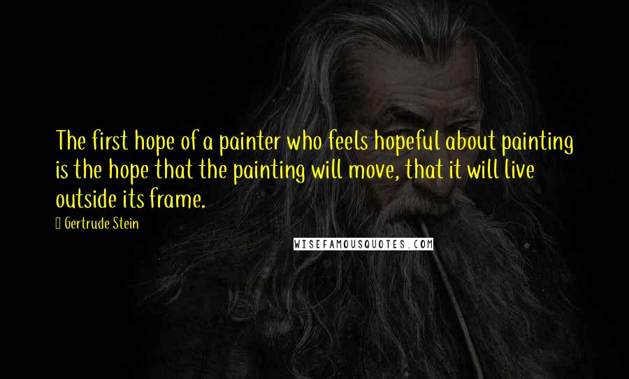 Gertrude Stein Quotes: The first hope of a painter who feels hopeful about painting is the hope that the painting will move, that it will live outside its frame.