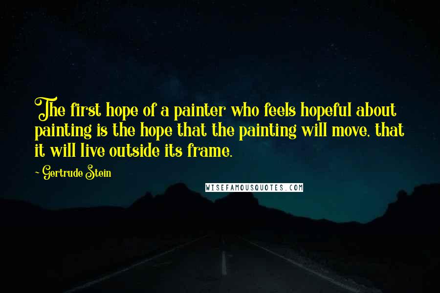 Gertrude Stein Quotes: The first hope of a painter who feels hopeful about painting is the hope that the painting will move, that it will live outside its frame.