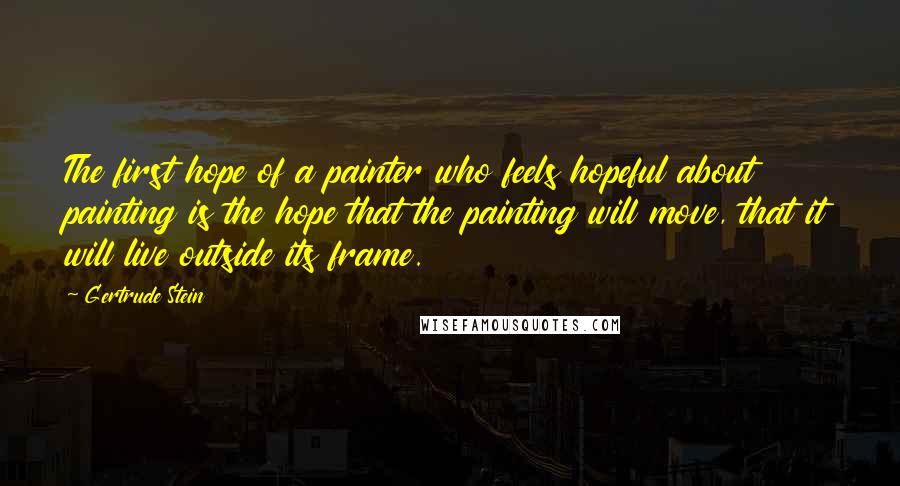 Gertrude Stein Quotes: The first hope of a painter who feels hopeful about painting is the hope that the painting will move, that it will live outside its frame.