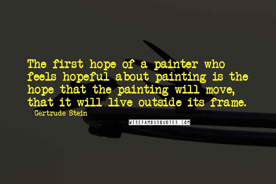 Gertrude Stein Quotes: The first hope of a painter who feels hopeful about painting is the hope that the painting will move, that it will live outside its frame.