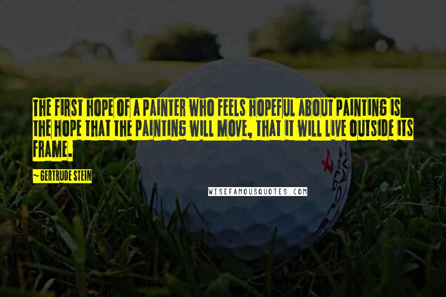 Gertrude Stein Quotes: The first hope of a painter who feels hopeful about painting is the hope that the painting will move, that it will live outside its frame.