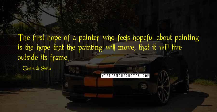 Gertrude Stein Quotes: The first hope of a painter who feels hopeful about painting is the hope that the painting will move, that it will live outside its frame.