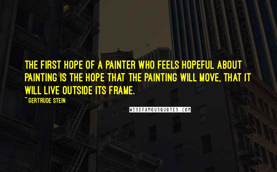 Gertrude Stein Quotes: The first hope of a painter who feels hopeful about painting is the hope that the painting will move, that it will live outside its frame.