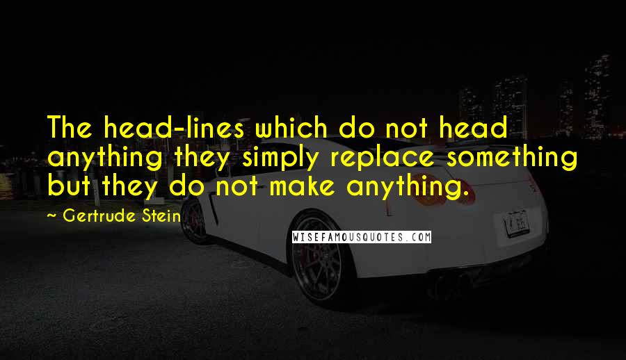 Gertrude Stein Quotes: The head-lines which do not head anything they simply replace something but they do not make anything.