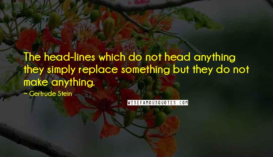 Gertrude Stein Quotes: The head-lines which do not head anything they simply replace something but they do not make anything.