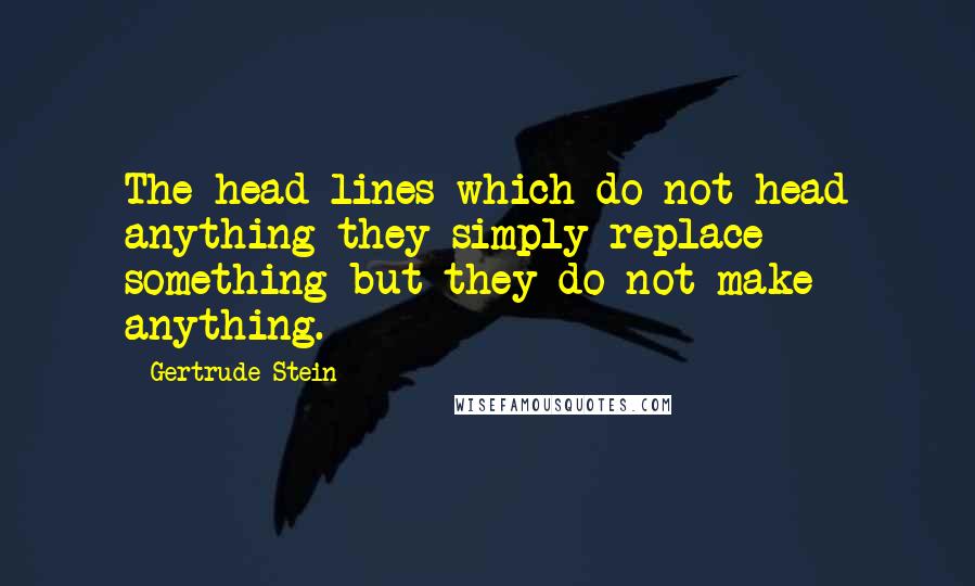 Gertrude Stein Quotes: The head-lines which do not head anything they simply replace something but they do not make anything.