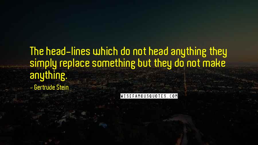 Gertrude Stein Quotes: The head-lines which do not head anything they simply replace something but they do not make anything.