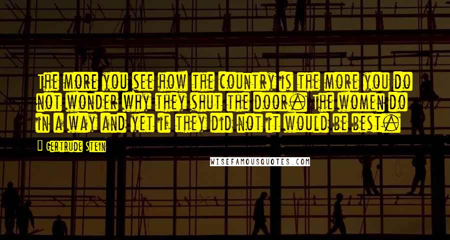Gertrude Stein Quotes: The more you see how the country is the more you do not wonder why they shut the door. The women do in a way and yet if they did not it would be best.