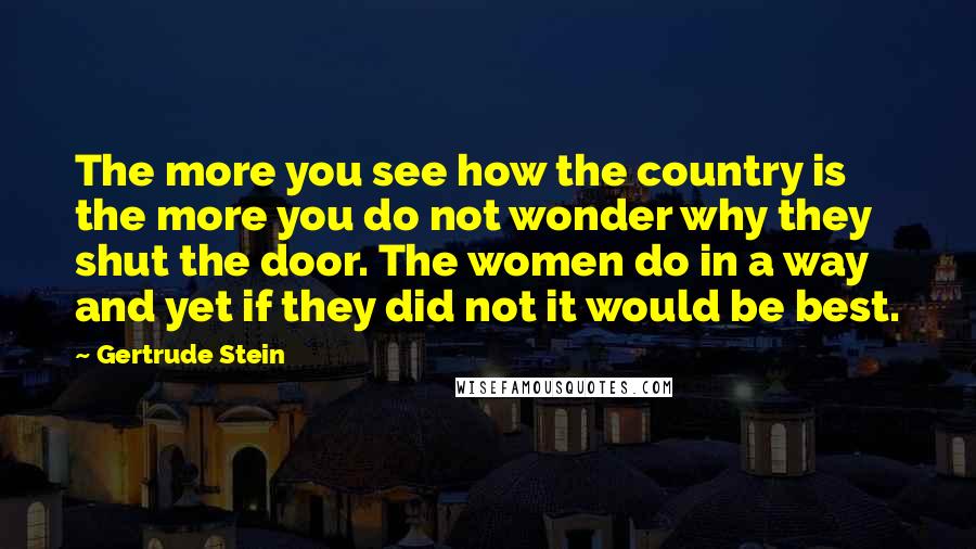 Gertrude Stein Quotes: The more you see how the country is the more you do not wonder why they shut the door. The women do in a way and yet if they did not it would be best.