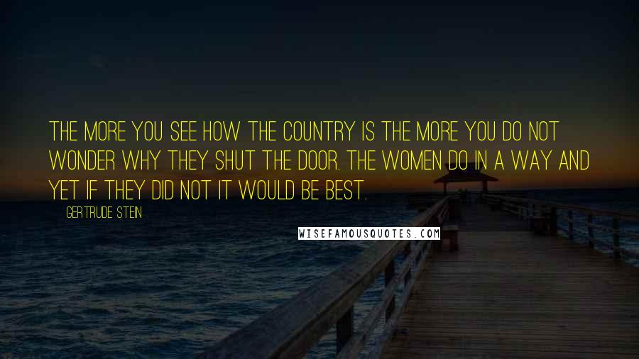 Gertrude Stein Quotes: The more you see how the country is the more you do not wonder why they shut the door. The women do in a way and yet if they did not it would be best.