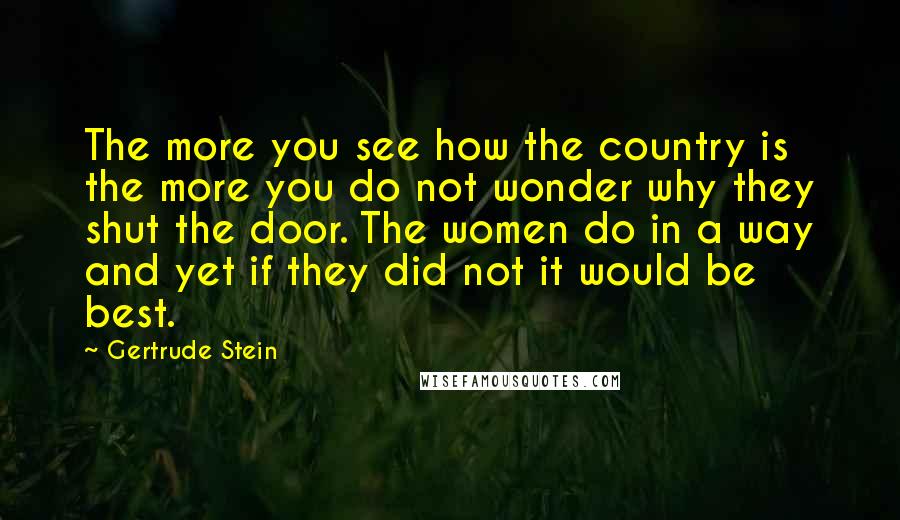 Gertrude Stein Quotes: The more you see how the country is the more you do not wonder why they shut the door. The women do in a way and yet if they did not it would be best.