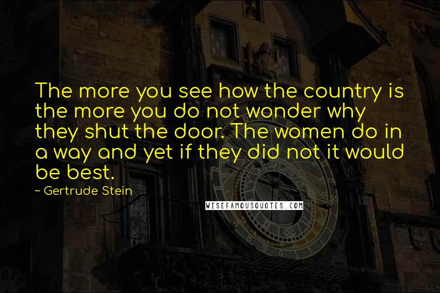 Gertrude Stein Quotes: The more you see how the country is the more you do not wonder why they shut the door. The women do in a way and yet if they did not it would be best.