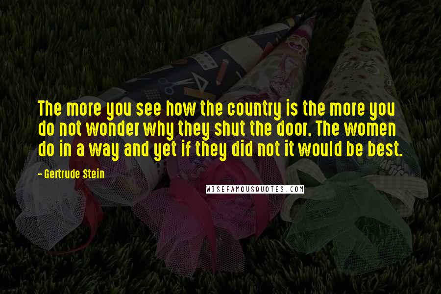 Gertrude Stein Quotes: The more you see how the country is the more you do not wonder why they shut the door. The women do in a way and yet if they did not it would be best.