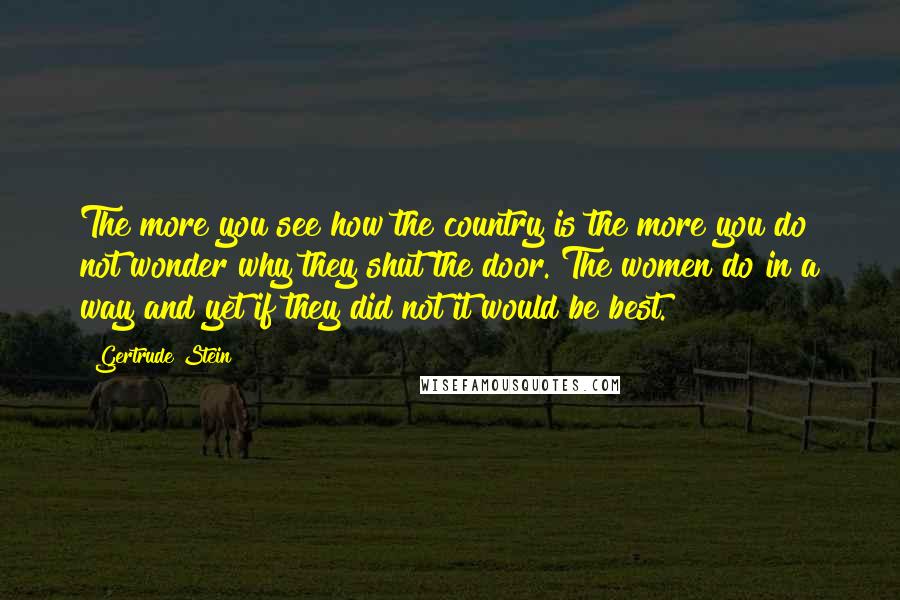 Gertrude Stein Quotes: The more you see how the country is the more you do not wonder why they shut the door. The women do in a way and yet if they did not it would be best.