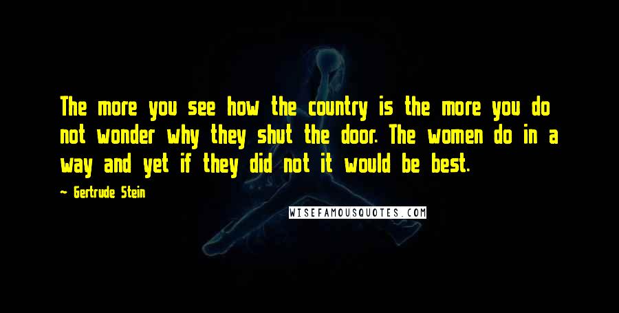 Gertrude Stein Quotes: The more you see how the country is the more you do not wonder why they shut the door. The women do in a way and yet if they did not it would be best.
