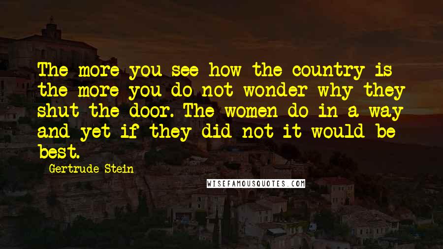 Gertrude Stein Quotes: The more you see how the country is the more you do not wonder why they shut the door. The women do in a way and yet if they did not it would be best.