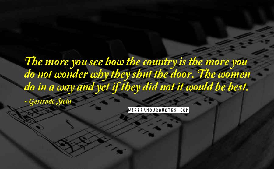 Gertrude Stein Quotes: The more you see how the country is the more you do not wonder why they shut the door. The women do in a way and yet if they did not it would be best.