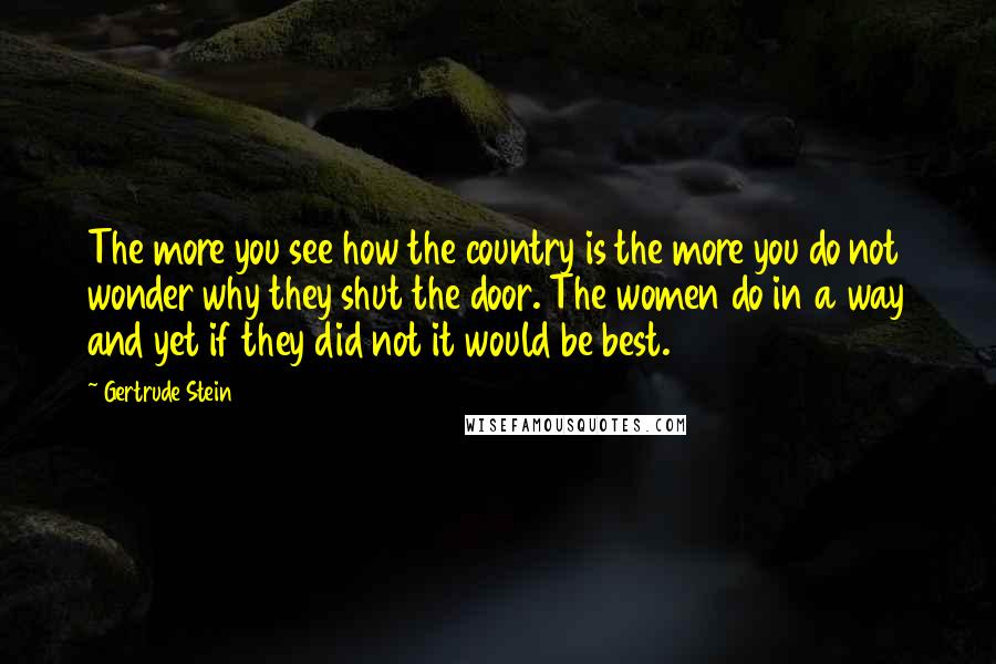 Gertrude Stein Quotes: The more you see how the country is the more you do not wonder why they shut the door. The women do in a way and yet if they did not it would be best.