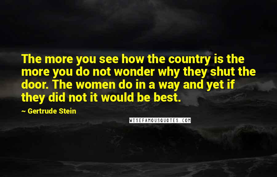Gertrude Stein Quotes: The more you see how the country is the more you do not wonder why they shut the door. The women do in a way and yet if they did not it would be best.