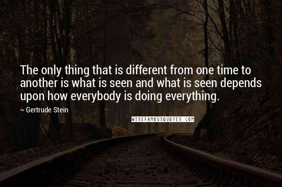 Gertrude Stein Quotes: The only thing that is different from one time to another is what is seen and what is seen depends upon how everybody is doing everything.