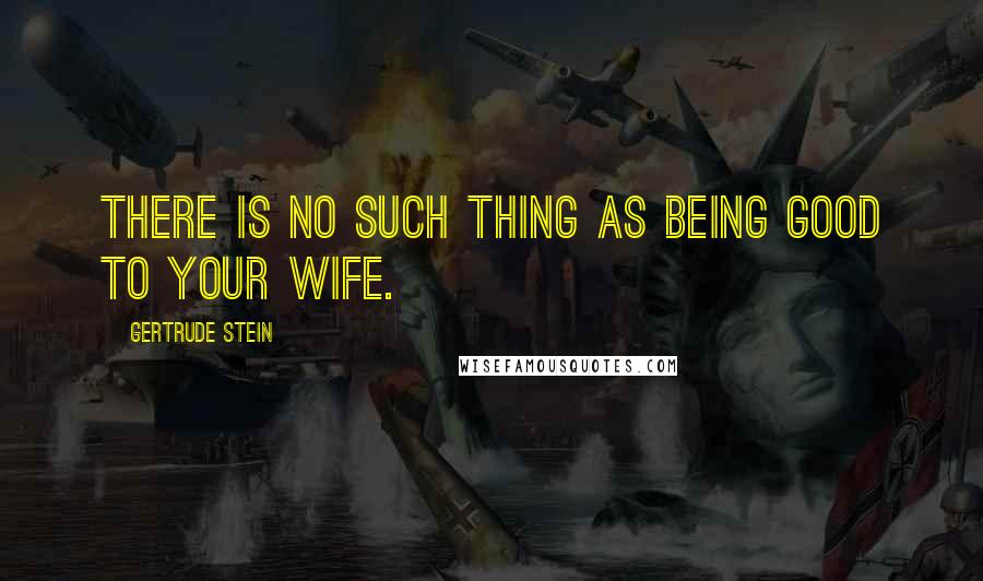 Gertrude Stein Quotes: There is no such thing as being good to your wife.
