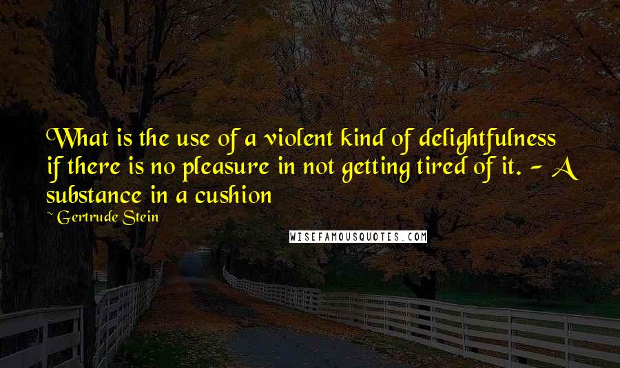 Gertrude Stein Quotes: What is the use of a violent kind of delightfulness if there is no pleasure in not getting tired of it. - A substance in a cushion