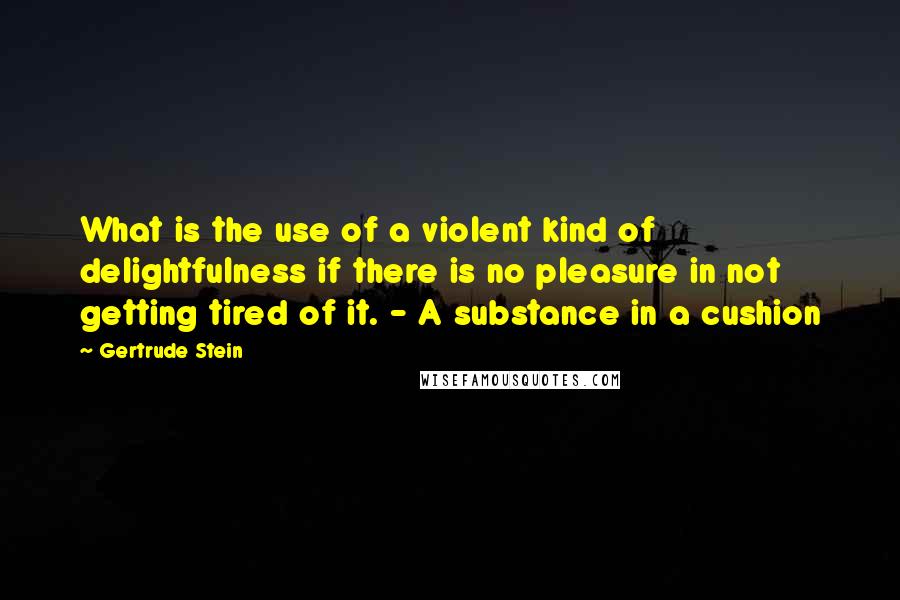 Gertrude Stein Quotes: What is the use of a violent kind of delightfulness if there is no pleasure in not getting tired of it. - A substance in a cushion