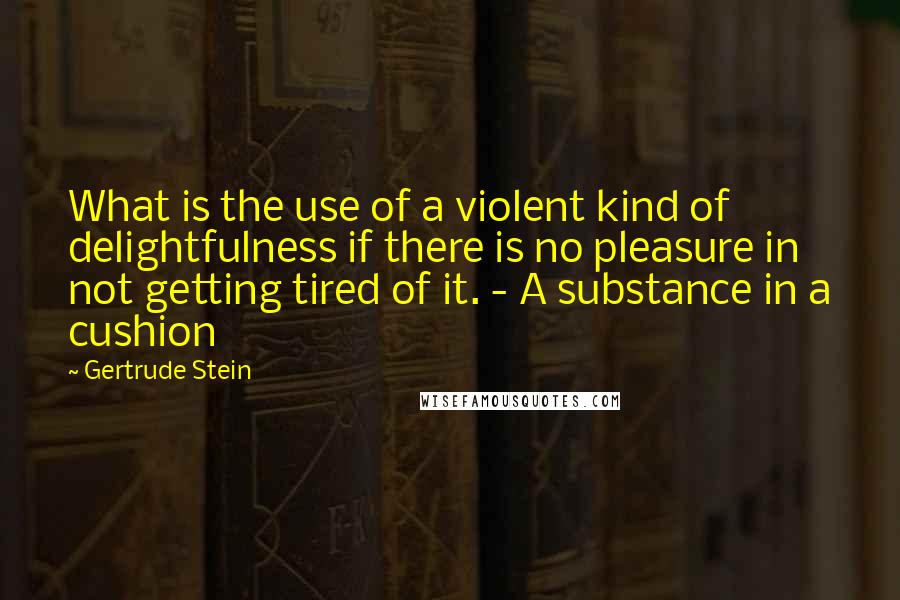 Gertrude Stein Quotes: What is the use of a violent kind of delightfulness if there is no pleasure in not getting tired of it. - A substance in a cushion