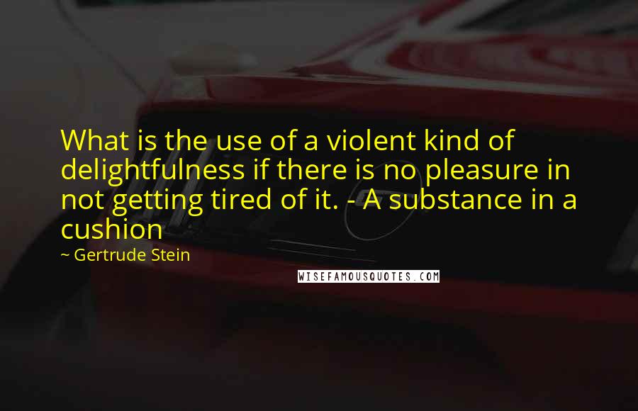 Gertrude Stein Quotes: What is the use of a violent kind of delightfulness if there is no pleasure in not getting tired of it. - A substance in a cushion