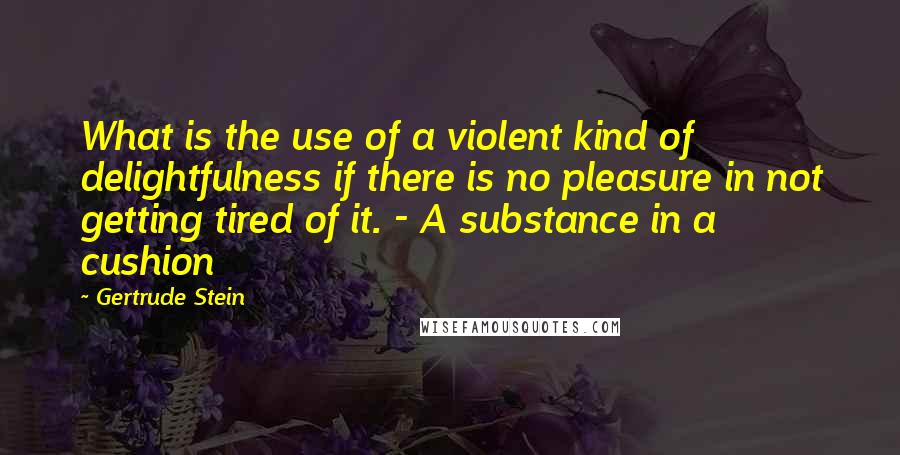 Gertrude Stein Quotes: What is the use of a violent kind of delightfulness if there is no pleasure in not getting tired of it. - A substance in a cushion