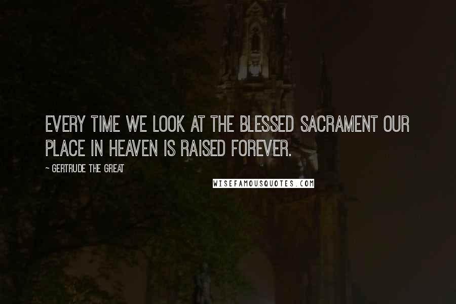 Gertrude The Great Quotes: Every time we look at the Blessed Sacrament our place in heaven is raised forever.