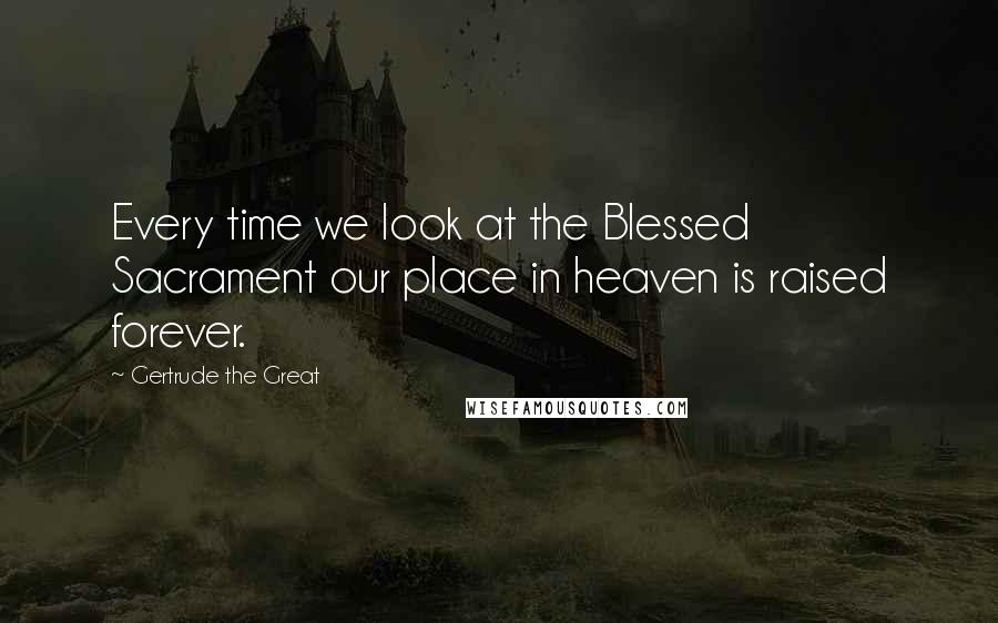 Gertrude The Great Quotes: Every time we look at the Blessed Sacrament our place in heaven is raised forever.