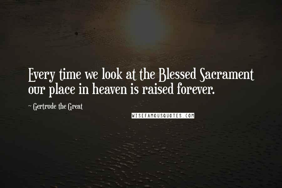 Gertrude The Great Quotes: Every time we look at the Blessed Sacrament our place in heaven is raised forever.