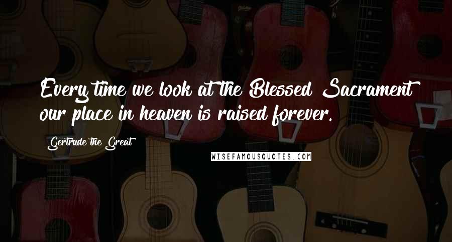 Gertrude The Great Quotes: Every time we look at the Blessed Sacrament our place in heaven is raised forever.