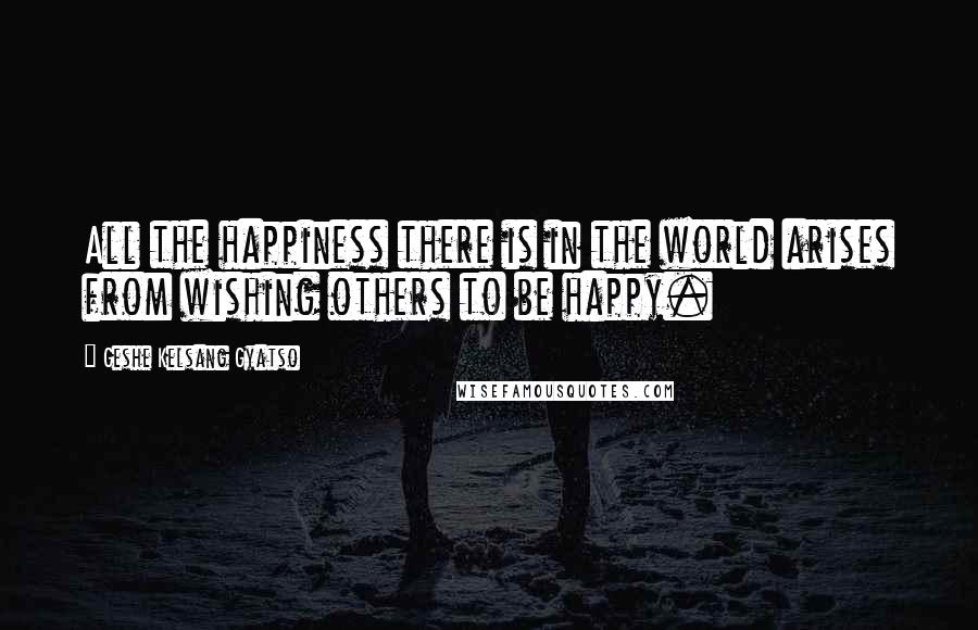 Geshe Kelsang Gyatso Quotes: All the happiness there is in the world arises from wishing others to be happy.