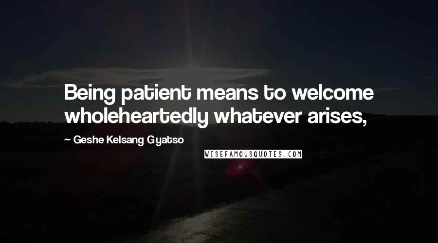 Geshe Kelsang Gyatso Quotes: Being patient means to welcome wholeheartedly whatever arises,