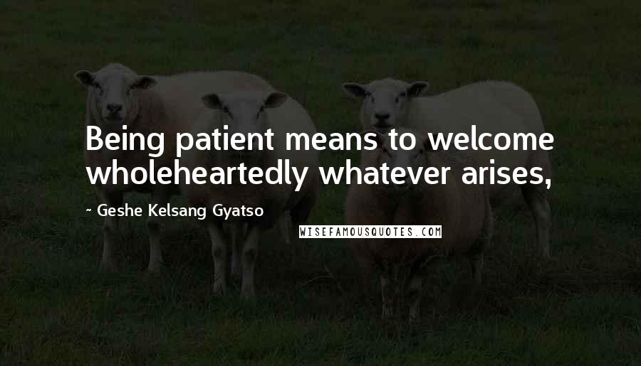 Geshe Kelsang Gyatso Quotes: Being patient means to welcome wholeheartedly whatever arises,