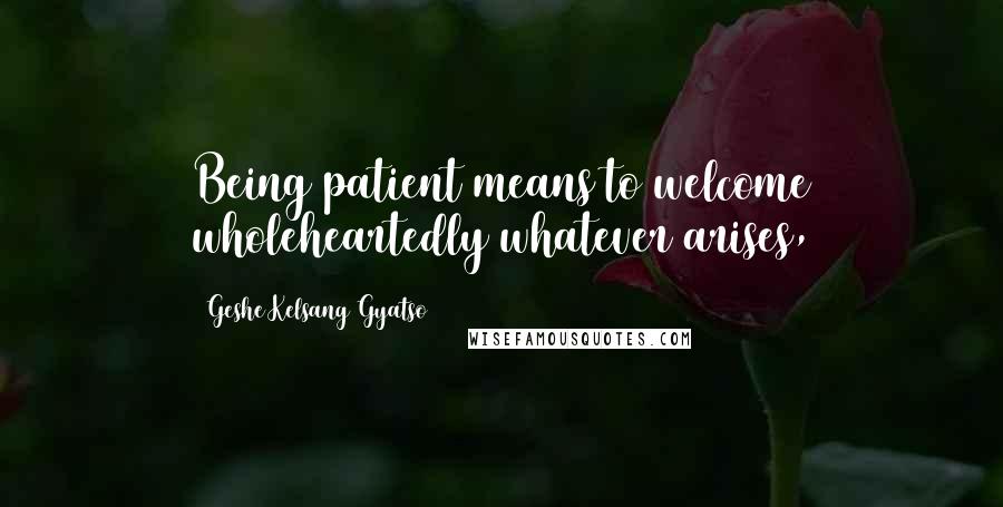 Geshe Kelsang Gyatso Quotes: Being patient means to welcome wholeheartedly whatever arises,