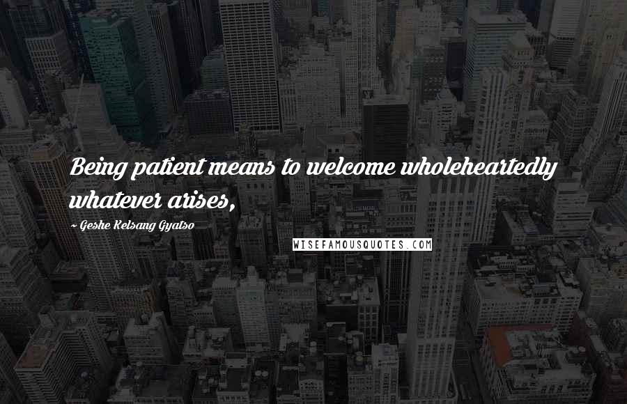 Geshe Kelsang Gyatso Quotes: Being patient means to welcome wholeheartedly whatever arises,