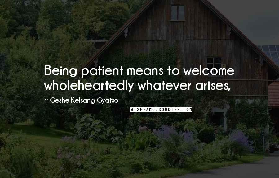 Geshe Kelsang Gyatso Quotes: Being patient means to welcome wholeheartedly whatever arises,